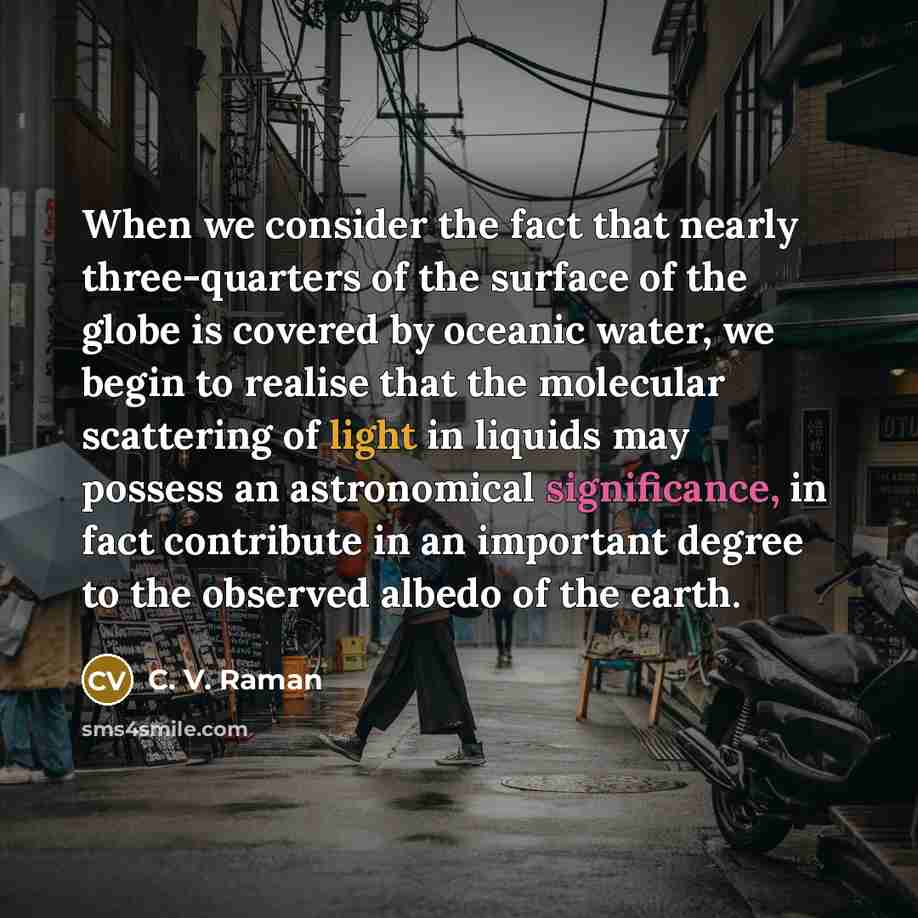 “When we consider the fact that nearly three-quarters of the surface of the globe is covered by oceanic water, we begin to realise that the molecular scattering of light in liquids may possess an astronomical significance, in fact contribute in an important degree to the observed albedo of the earth.” quote by C. V. Raman