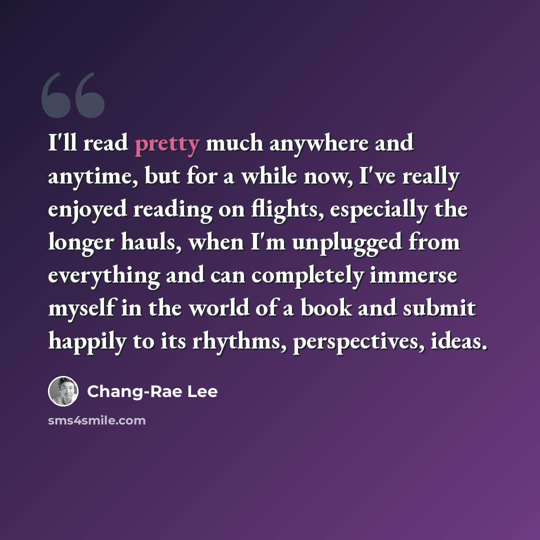 “I'll read pretty much anywhere and anytime, but for a while now, I've really enjoyed reading on flights, especially the longer hauls, when I'm unplugged from everything and can completely immerse myself in the world of a book and submit happily to its rhythms, perspectives, ideas.” quote by Chang-Rae Lee