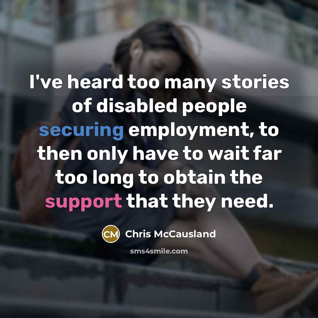 “I've heard too many stories of disabled people securing employment, to then only have to wait far too long to obtain the support that they need.” quote by Chris McCausland