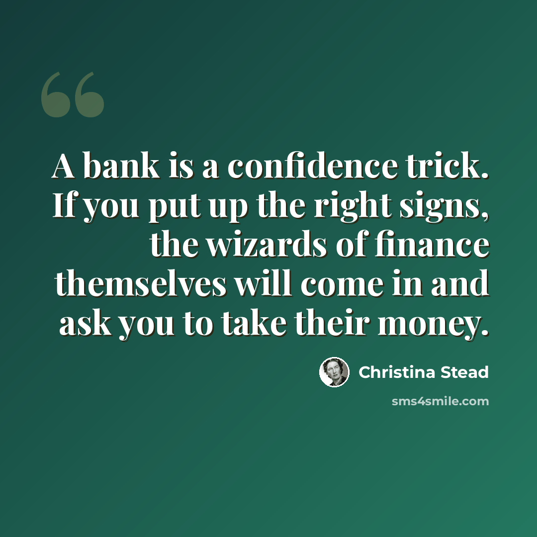 “A bank is a confidence trick. If you put up the right signs, the wizards of finance themselves will come in and ask you to take their money.” quote by Christina Stead
