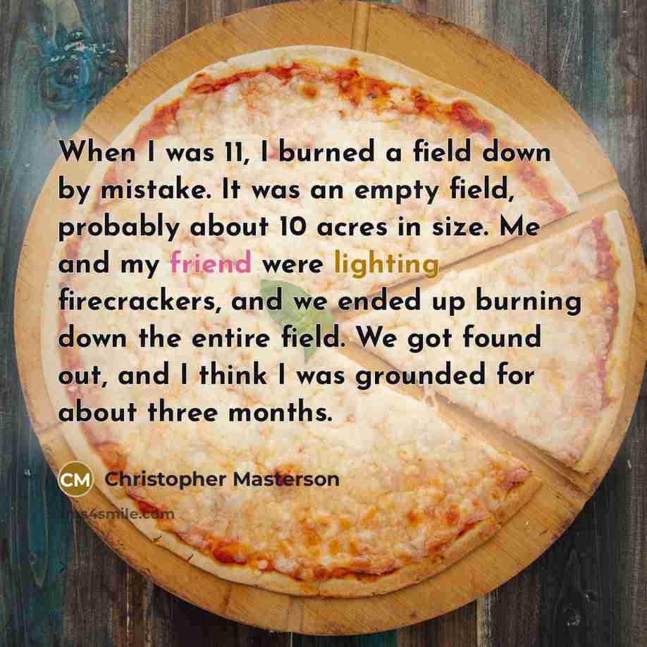“When I was 11, I burned a field down by mistake. It was an empty field, probably about 10 acres in size. Me and my friend were lighting firecrackers, and we ended up burning down the entire field. We got found out, and I think I was grounded for about three months.” quote by Christopher Masterson