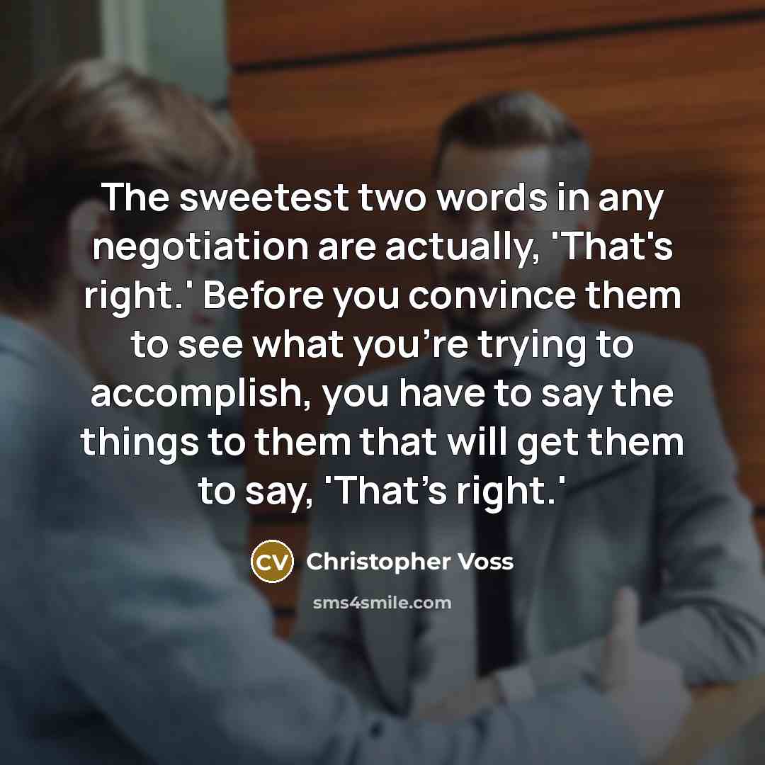 “The sweetest two words in any negotiation are actually, 'That's right.' Before you convince them to see what you're trying to accomplish, you have to say the things to them that will get them to say, 'That's right.'” quote by Christopher Voss