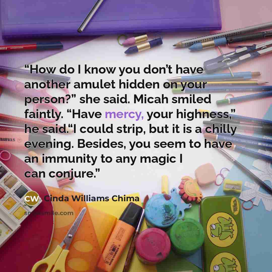 “How do I know you don’t have another amulet hidden on your person?” she said. Micah smiled faintly. “Have mercy, your highness,” he said.“I could strip, but it is a chilly evening. Besides, you seem to have an immunity to any magic I can conjure.” quote by Cinda Williams Chima