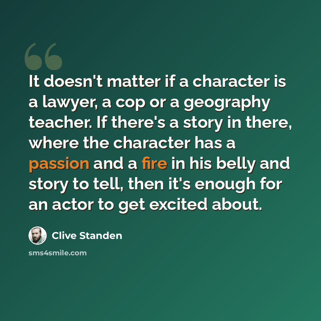 “It doesn't matter if a character is a lawyer, a cop or a geography teacher. If there's a story in there, where the character has a passion and a fire in his belly and story to tell, then it's enough for an actor to get excited about.” quote by Clive Standen