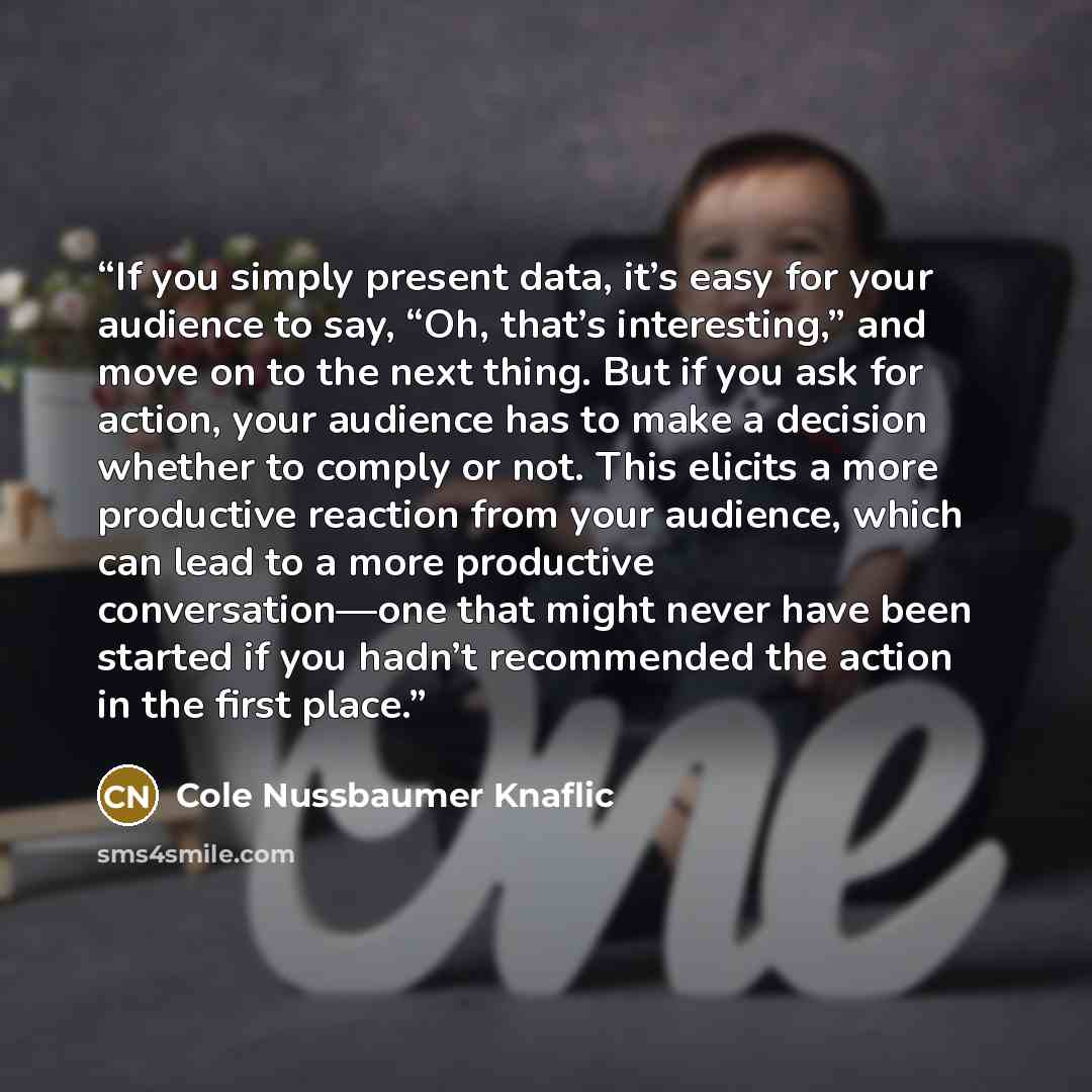 “If you simply present data, it’s easy for your audience to say, “Oh, that’s interesting,” and move on to the next thing. But if you ask for action, your audience has to make a decision whether to comply or not. This elicits a more productive reaction from your audience, which can lead to a more…” quote by Cole Nussbaumer Knaflic