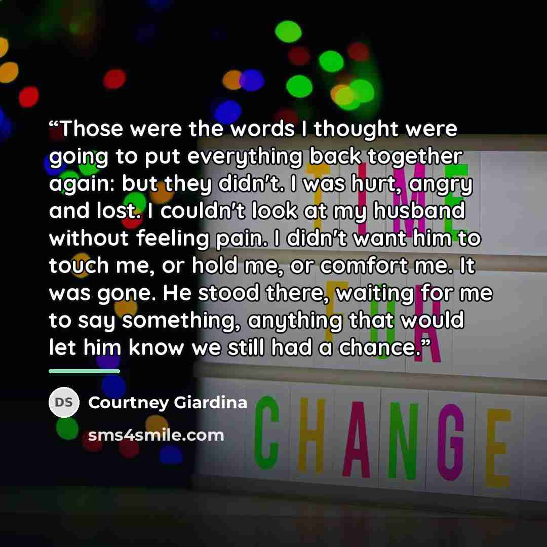 “Those were the words I thought were going to put everything back together again: but they didn't. I was hurt, angry and lost. I couldn't look at my husband without feeling pain. I didn't want him to touch me, or hold me, or comfort me. It was gone. He stood there, waiting for me to say something…” quote by Courtney Giardina