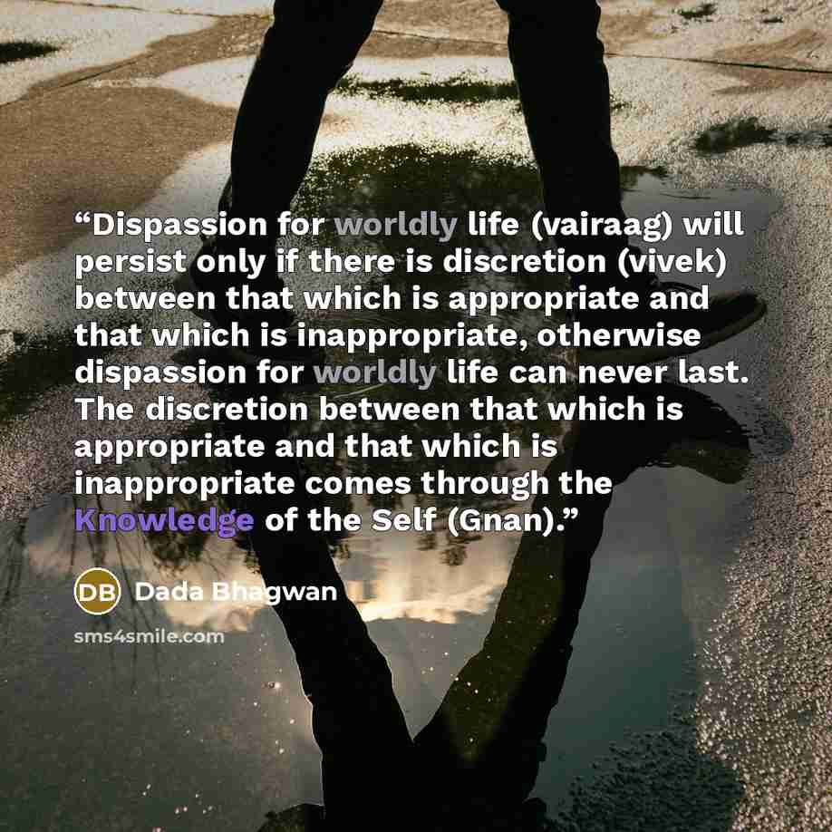 “Dispassion for worldly life (vairaag) will persist only if there is discretion (vivek) between that which is appropriate and that which is inappropriate, otherwise dispassion for worldly life can never last. The discretion between that which is appropriate and that which is inappropriate comes…” quote by Dada Bhagwan