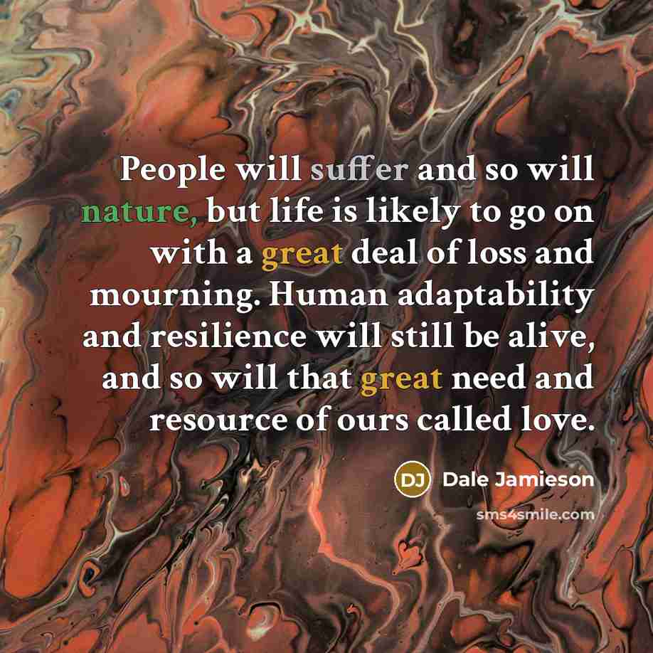 “People will suffer and so will nature, but life is likely to go on with a great deal of loss and mourning. Human adaptability and resilience will still be alive, and so will that great need and resource of ours called love.” quote by Dale Jamieson