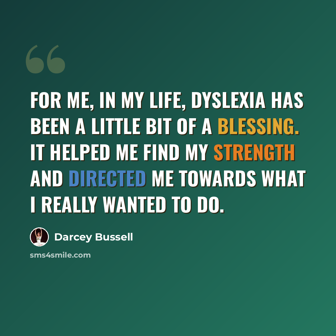 “For me, in my life, dyslexia has been a little bit of a blessing. It helped me find my strength and directed me towards what I really wanted to do.” quote by Darcey Bussell