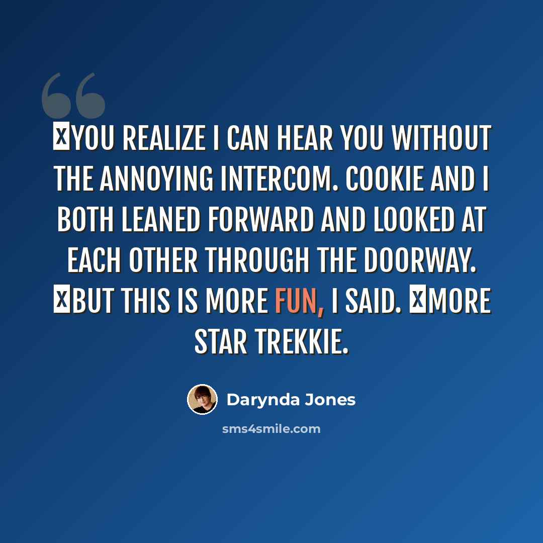“―You realize I can hear you without the annoying intercom. Cookie and I both leaned forward and looked at each other through the doorway. ―But this is more fun, I said. ―More Star Trekkie.” quote by Darynda Jones