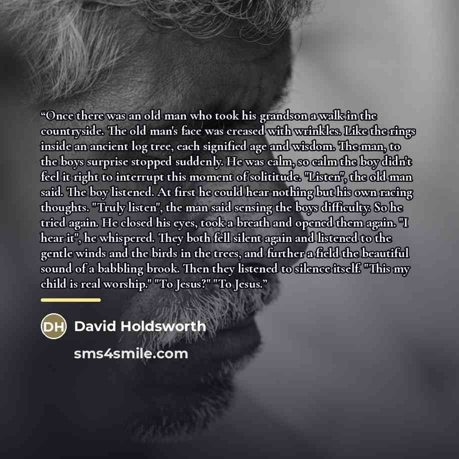 “Once there was an old man who took his grandson a walk in the countryside. The old man's face was creased with wrinkles. Like the rings inside an ancient log tree, each signified age and wisdom. The man, to the boys surprise stopped suddenly. He was calm, so calm the boy didn't feel it right to…” quote by David Holdsworth