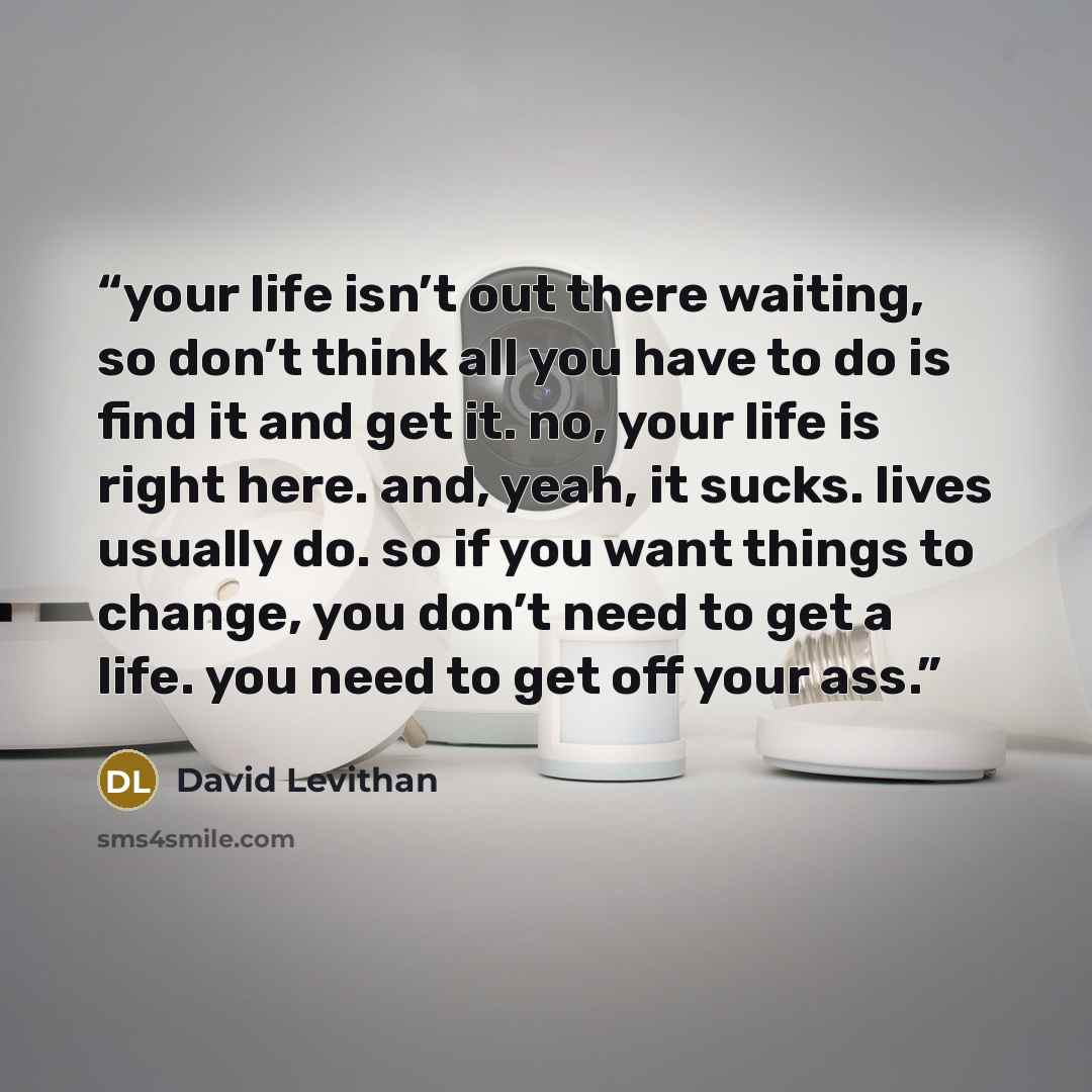 “your life isn’t out there waiting, so don’t think all you have to do is find it and get it. no, your life is right here. and, yeah, it sucks. lives usually do. so if you want things to change, you don’t need to get a life. you need to get off your ass.” quote by David Levithan