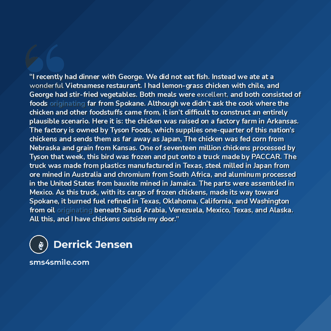 “I recently had dinner with George. We did not eat fish. Instead we ate at a wonderful Vietnamese restaurant. I had lemon-grass chicken with chile, and George had stir-fried vegetables. Both meals were excellent, and both consisted of foods originating far from Spokane. Although we didn’t ask the…” quote by Derrick Jensen