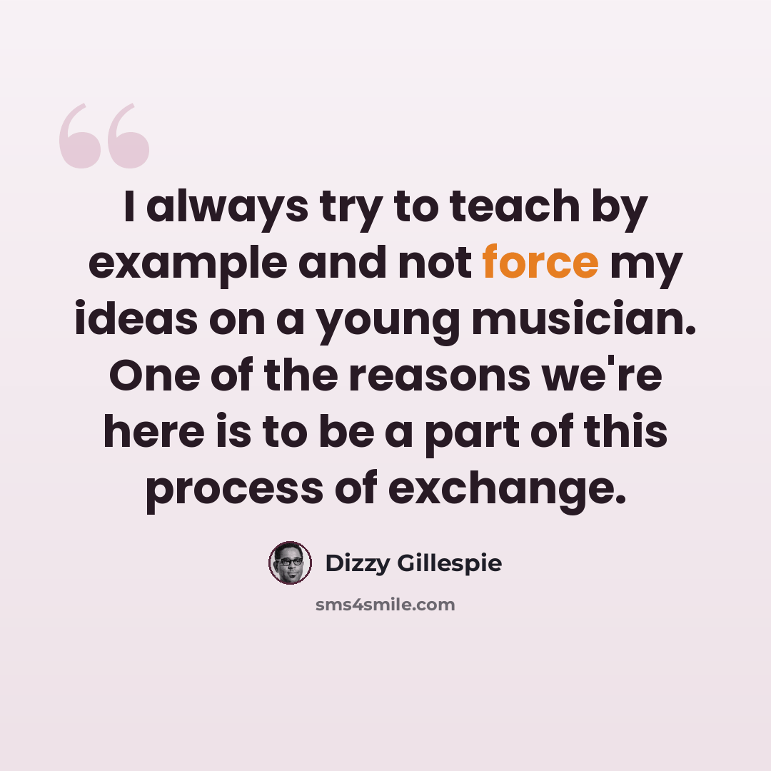 “I always try to teach by example and not force my ideas on a young musician. One of the reasons we're here is to be a part of this process of exchange.” quote by Dizzy Gillespie