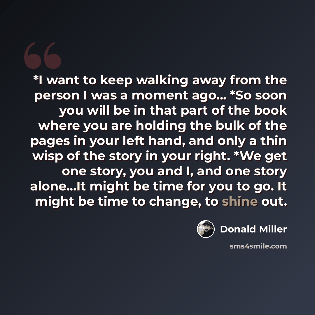 “*I want to keep walking away from the person I was a moment ago... *So soon you will be in that part of the book where you are holding the bulk of the pages in your left hand, and only a thin wisp of the story in your right. *We get one story, you and I, and one story alone…It might be time for…” quote by Donald Miller