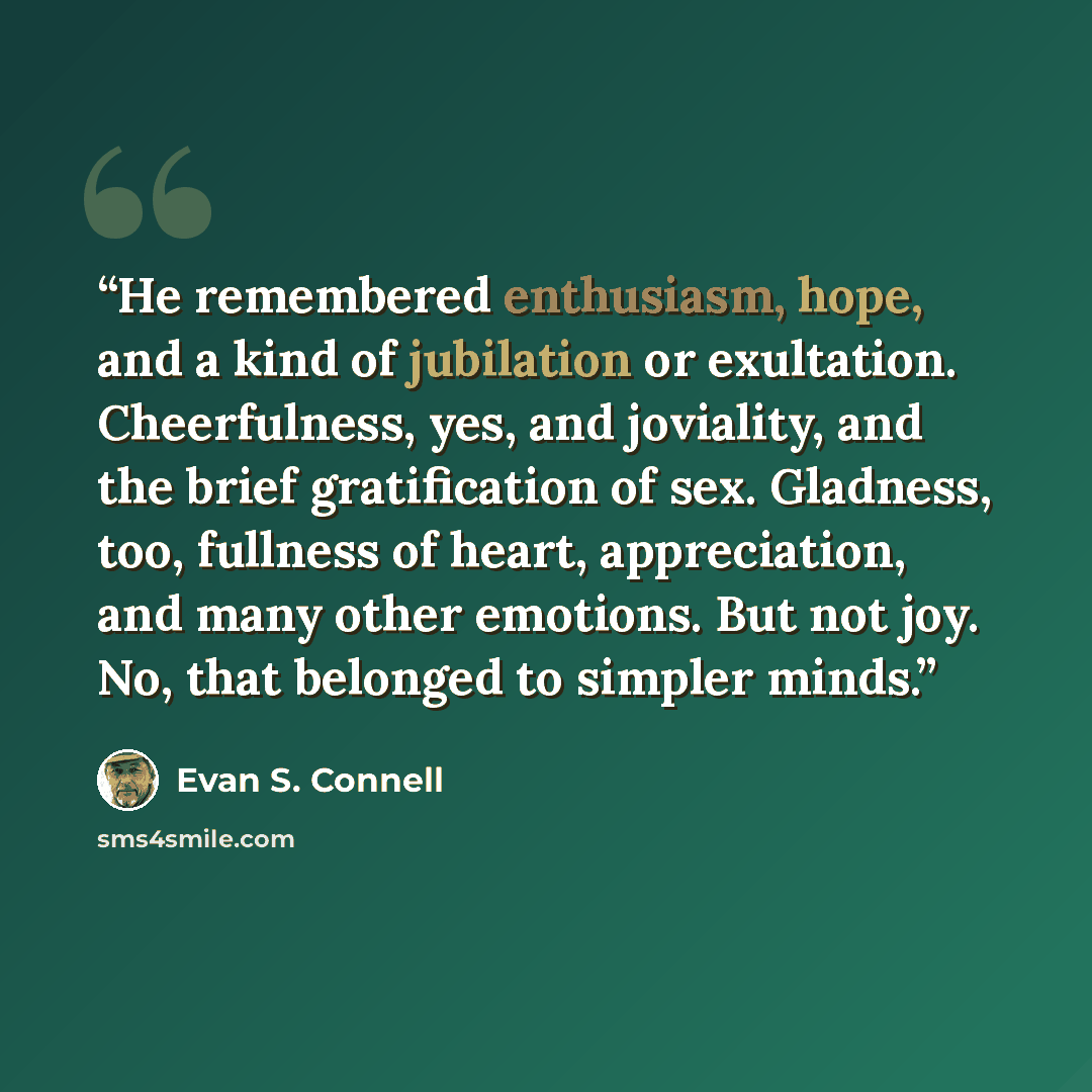 “He remembered enthusiasm, hope, and a kind of jubilation or exultation. Cheerfulness, yes, and joviality, and the brief gratification of sex. Gladness, too, fullness of heart, appreciation, and many other emotions. But not joy. No, that belonged to simpler minds.” quote by Evan S. Connell
