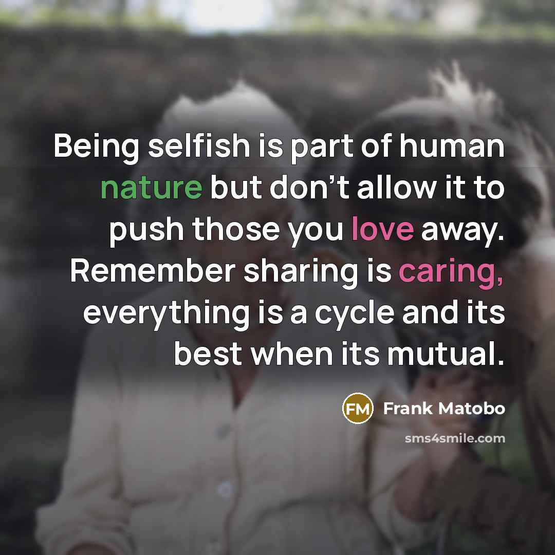 “Being selfish is part of human nature but don't allow it to push those you love away. Remember sharing is caring, everything is a cycle and its best when its mutual.” quote by Frank Matobo