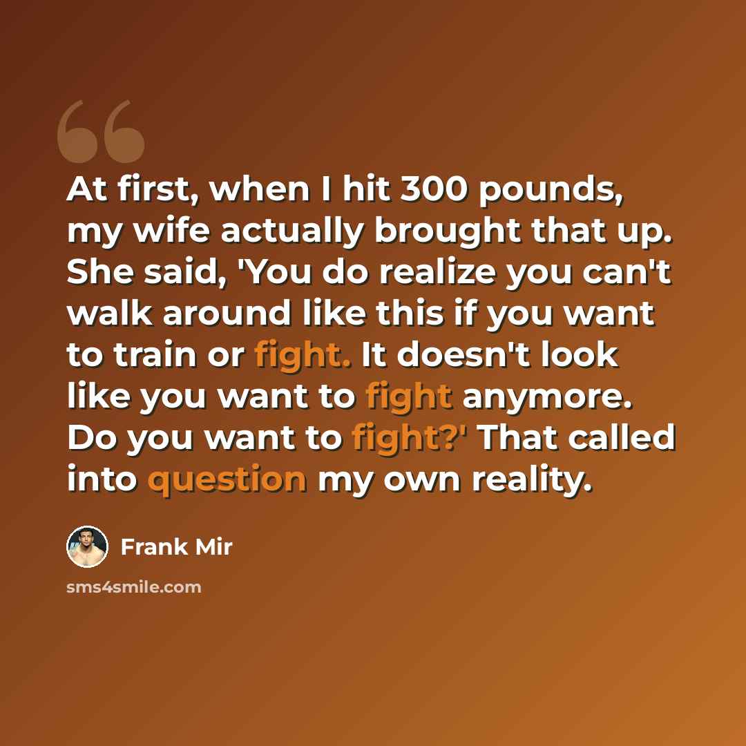 “At first, when I hit 300 pounds, my wife actually brought that up. She said, 'You do realize you can't walk around like this if you want to train or fight. It doesn't look like you want to fight anymore. Do you want to fight?' That called into question my own reality.” quote by Frank Mir