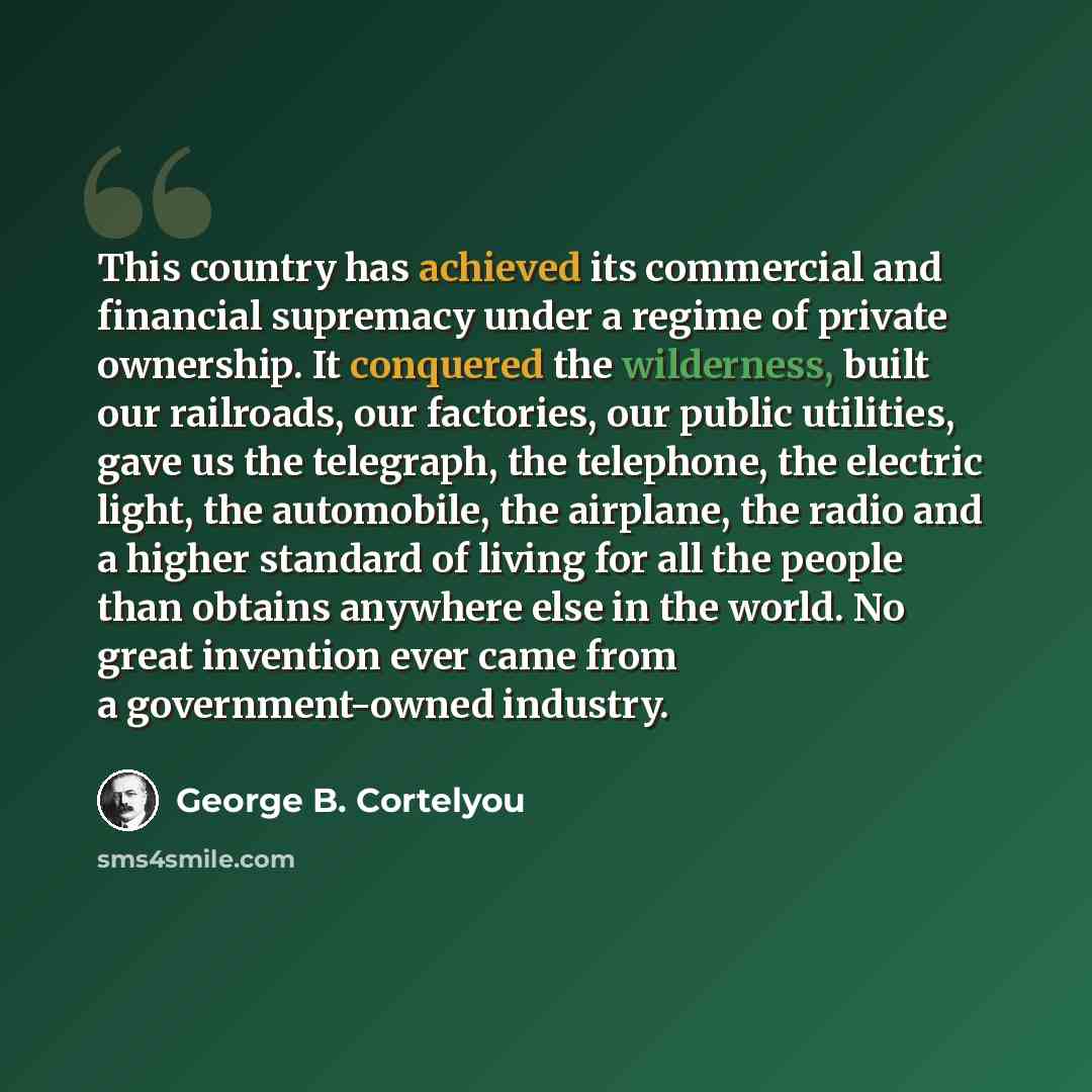 “This country has achieved its commercial and financial supremacy under a regime of private ownership. It conquered the wilderness, built our railroads, our factories, our public utilities, gave us the telegraph, the telephone, the electric light, the automobile, the airplane, the radio and a…” quote by George B. Cortelyou