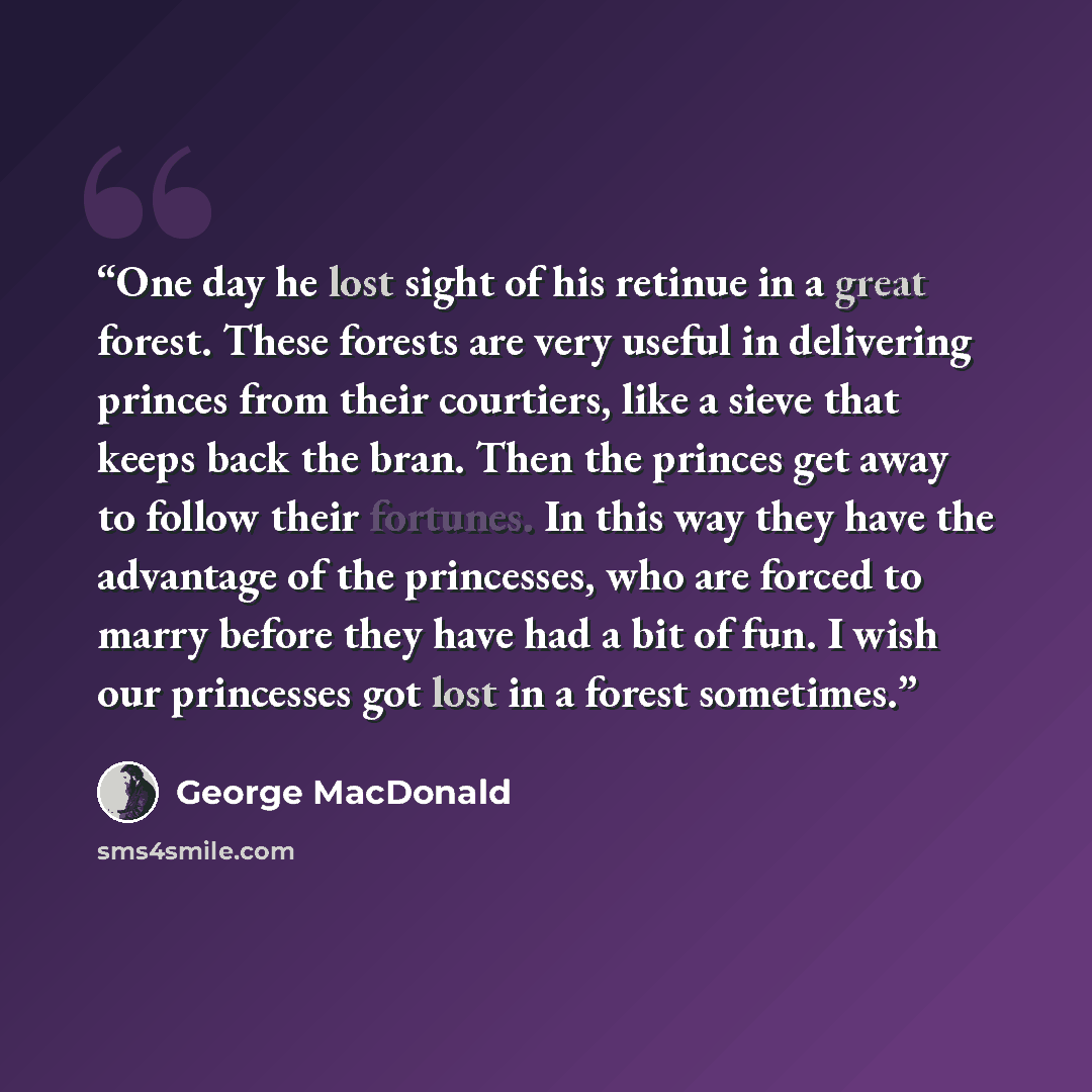 “One day he lost sight of his retinue in a great forest. These forests are very useful in delivering princes from their courtiers, like a sieve that keeps back the bran. Then the princes get away to follow their fortunes. In this way they have the advantage of the princesses, who are forced to…” quote by George MacDonald