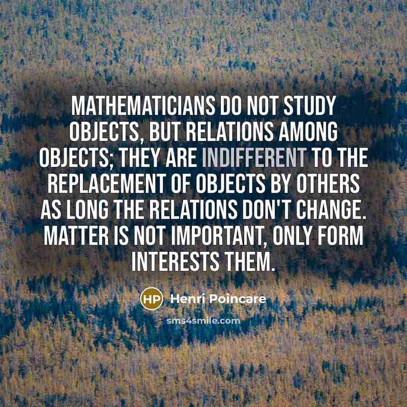 “Mathematicians do not study objects, but relations among objects; they are indifferent to the replacement of objects by others as long the relations don't change. Matter is not important, only form interests them.” quote by Henri Poincare