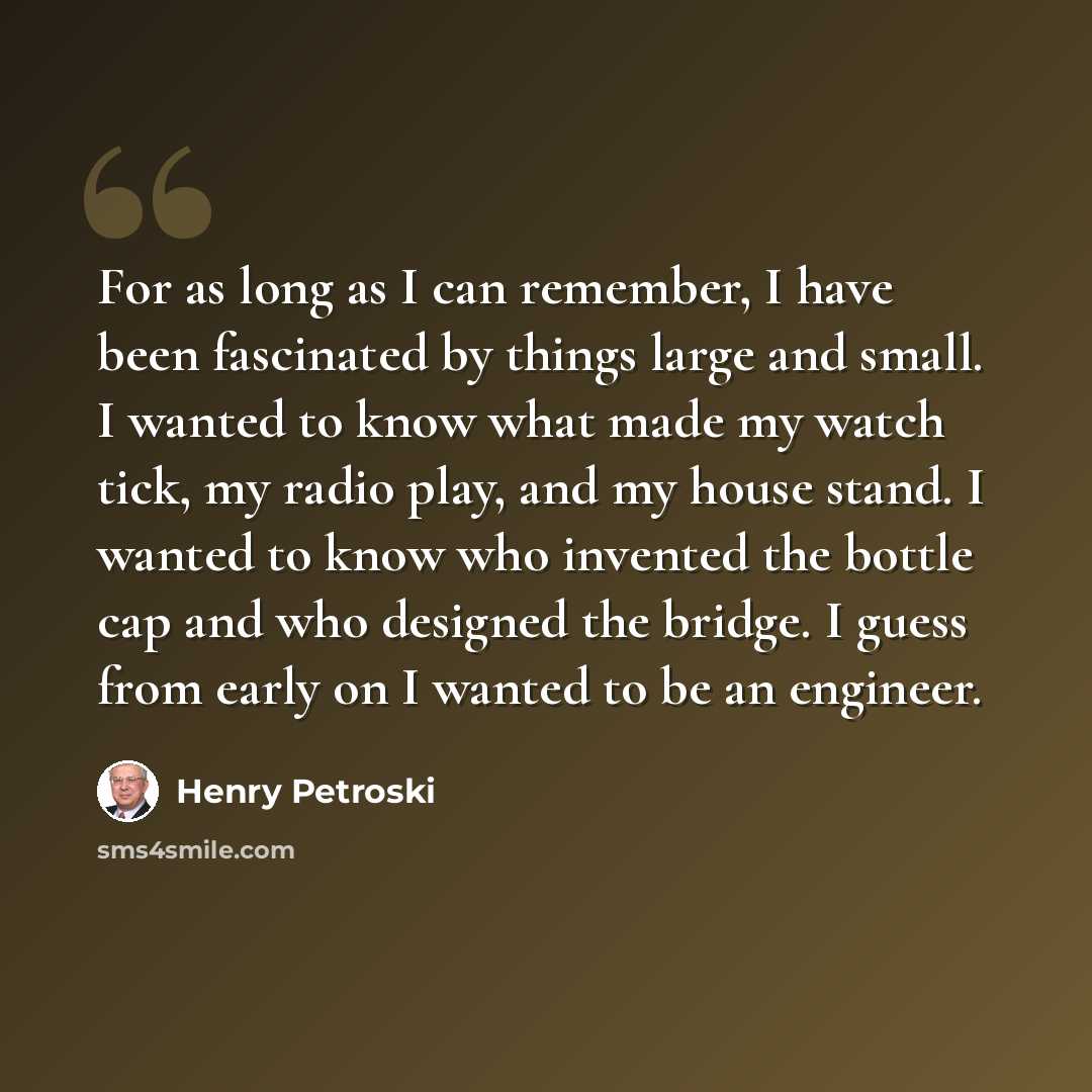 “For as long as I can remember, I have been fascinated by things large and small. I wanted to know what made my watch tick, my radio play, and my house stand. I wanted to know who invented the bottle cap and who designed the bridge. I guess from early on I wanted to be an engineer.” quote by Henry Petroski