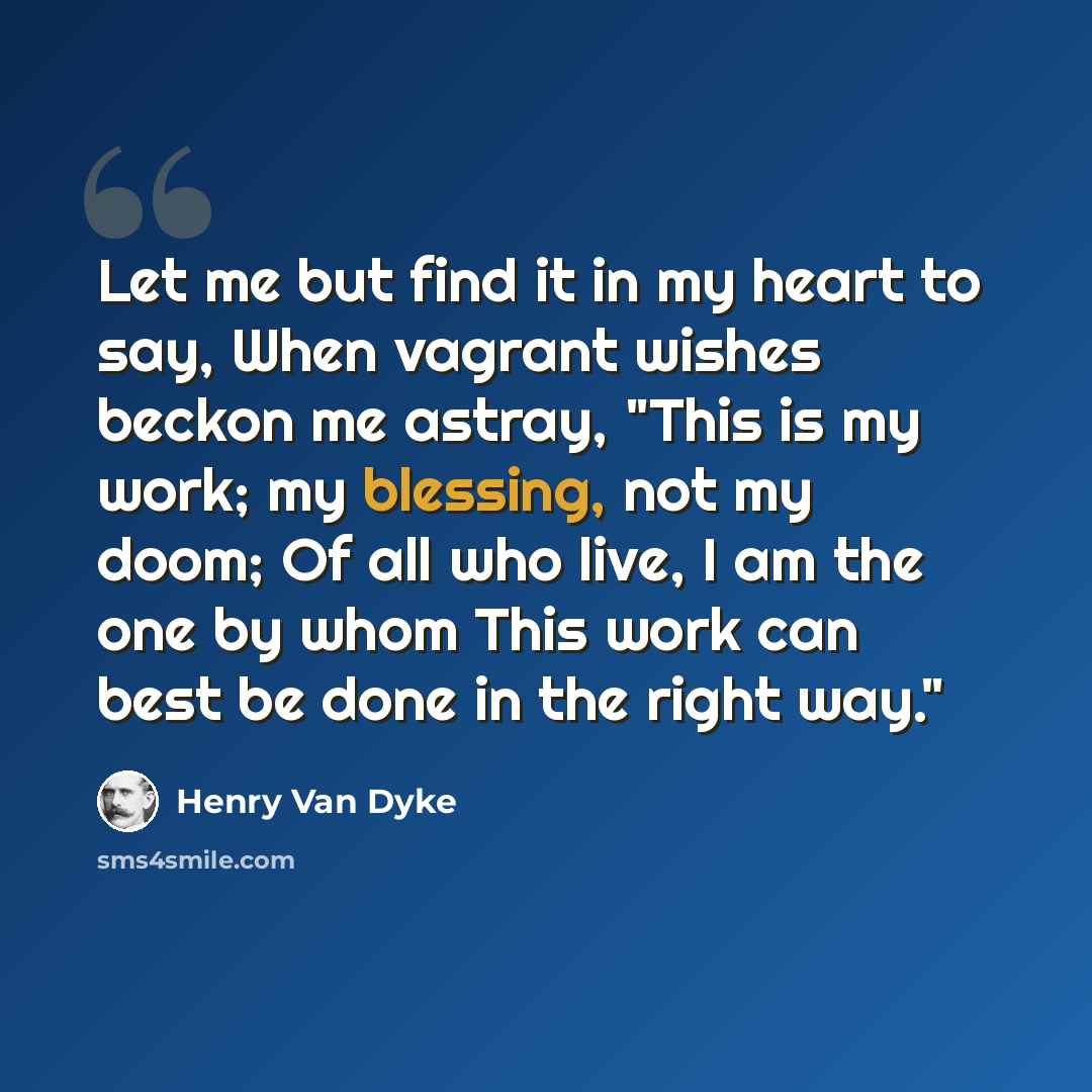 “Let me but find it in my heart to say, When vagrant wishes beckon me astray, "This is my work; my blessing, not my doom; Of all who live, I am the one by whom This work can best be done in the right way."” quote by Henry Van Dyke