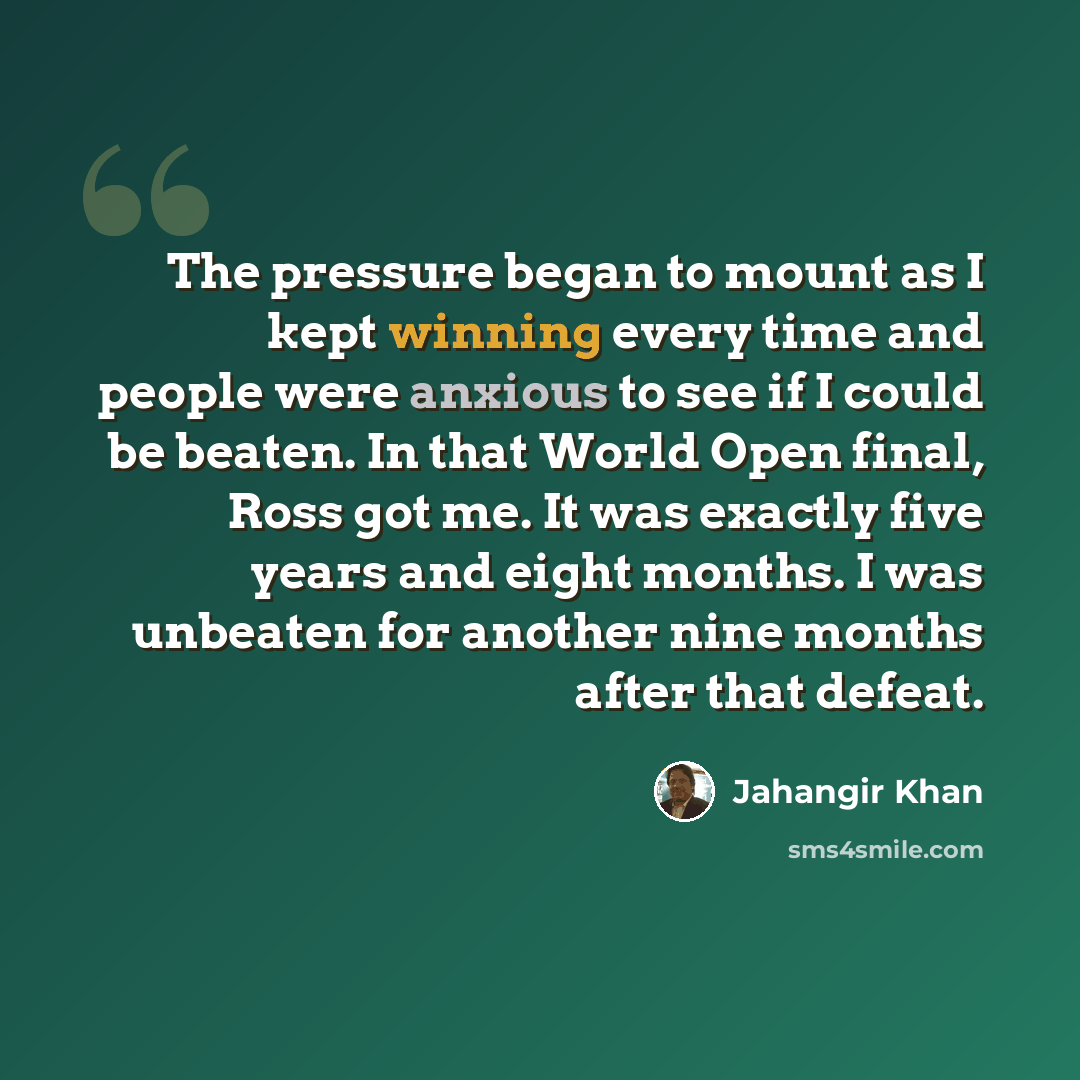 “The pressure began to mount as I kept winning every time and people were anxious to see if I could be beaten. In that World Open final, Ross got me. It was exactly five years and eight months. I was unbeaten for another nine months after that defeat.” quote by Jahangir Khan