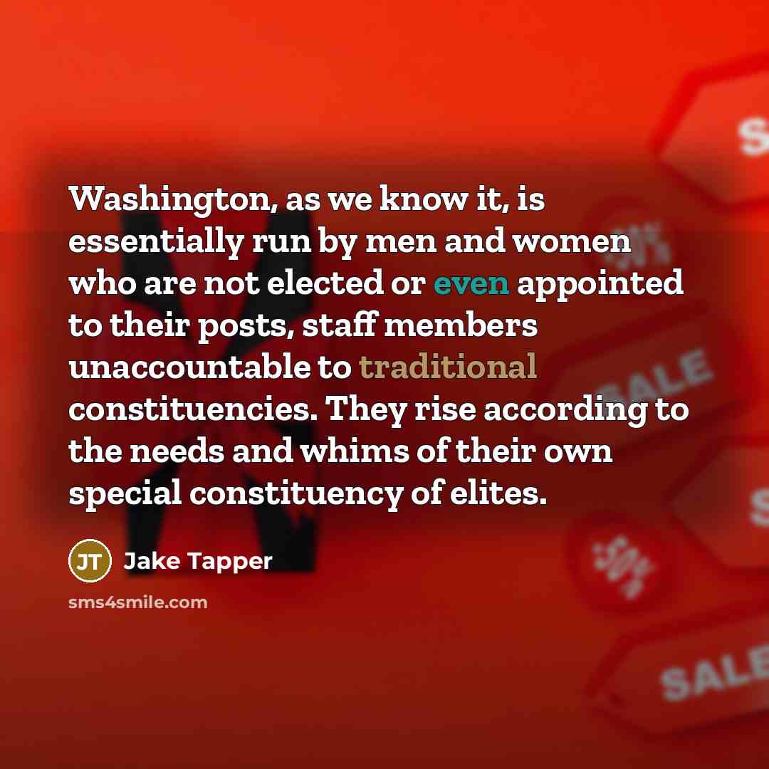 “Washington, as we know it, is essentially run by men and women who are not elected or even appointed to their posts, staff members unaccountable to traditional constituencies. They rise according to the needs and whims of their own special constituency of elites.” quote by Jake Tapper