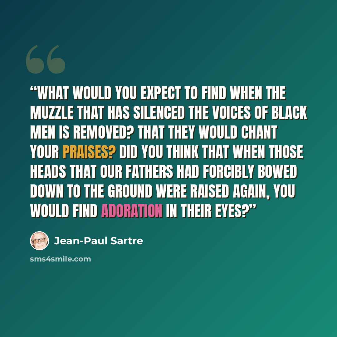 “What would you expect to find when the muzzle that has silenced the voices of black men is removed? That they would chant your praises? Did you think that when those heads that our fathers had forcibly bowed down to the ground were raised again, you would find adoration in their eyes?” quote by Jean-Paul Sartre