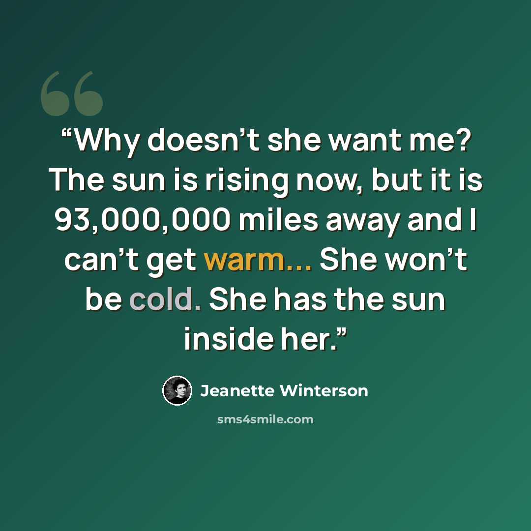 “Why doesn't she want me? The sun is rising now, but it is 93,000,000 miles away and I can't get warm... She won't be cold. She has the sun inside her.” quote by Jeanette Winterson
