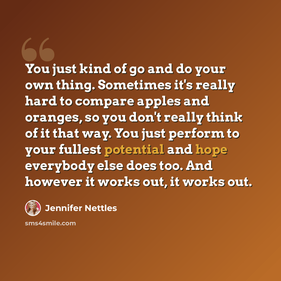 “You just kind of go and do your own thing. Sometimes it's really hard to compare apples and oranges, so you don't really think of it that way. You just perform to your fullest potential and hope everybody else does too. And however it works out, it works out.” quote by Jennifer Nettles