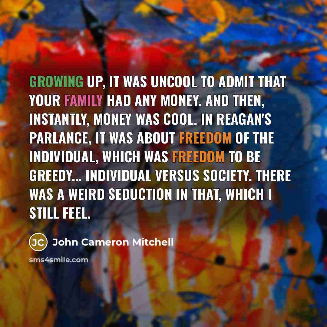 “Growing up, it was uncool to admit that your family had any money. And then, instantly, money was cool. In Reagan's parlance, it was about freedom of the individual, which was freedom to be greedy... individual versus society. There was a weird seduction in that, which I still feel.” quote by John Cameron Mitchell