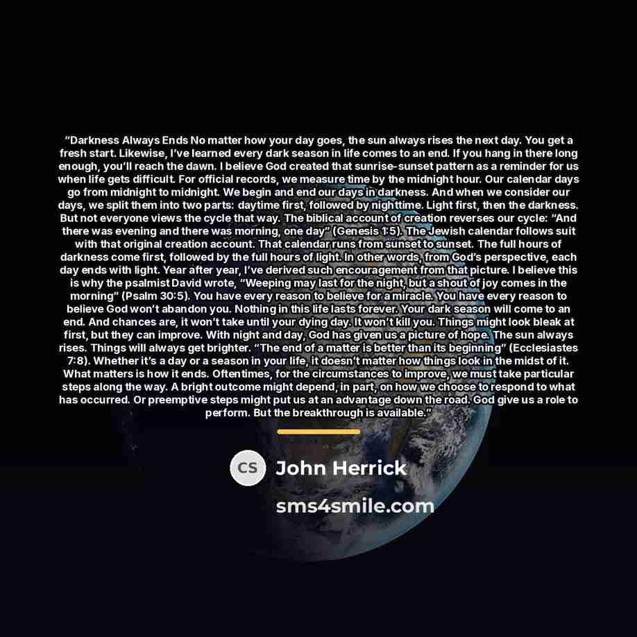 “Darkness Always Ends No matter how your day goes, the sun always rises the next day. You get a fresh start. Likewise, I’ve learned every dark season in life comes to an end. If you hang in there long enough, you’ll reach the dawn. I believe God created that sunrise-sunset pattern as a reminder for…” quote by John Herrick