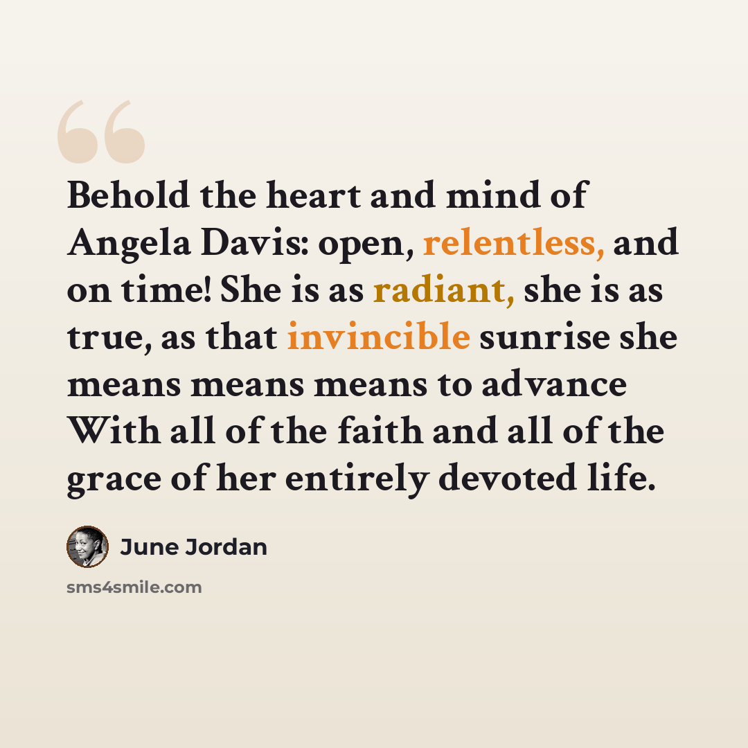 “Behold the heart and mind of Angela Davis: open, relentless, and on time! She is as radiant, she is as true, as that invincible sunrise she means means means to advance With all of the faith and all of the grace of her entirely devoted life.” quote by June Jordan
