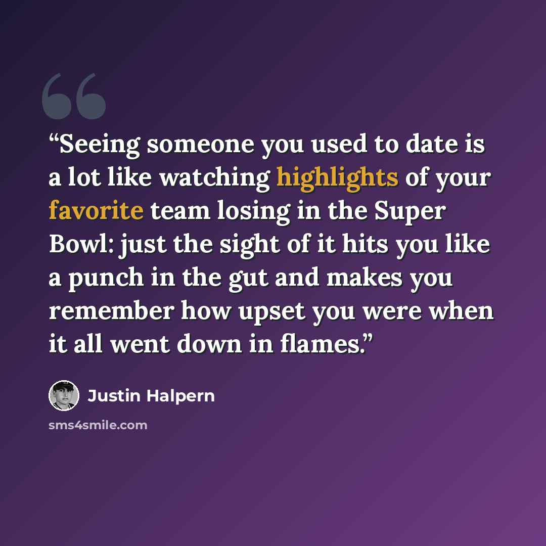 “Seeing someone you used to date is a lot like watching highlights of your favorite team losing in the Super Bowl: just the sight of it hits you like a punch in the gut and makes you remember how upset you were when it all went down in flames.” quote by Justin Halpern