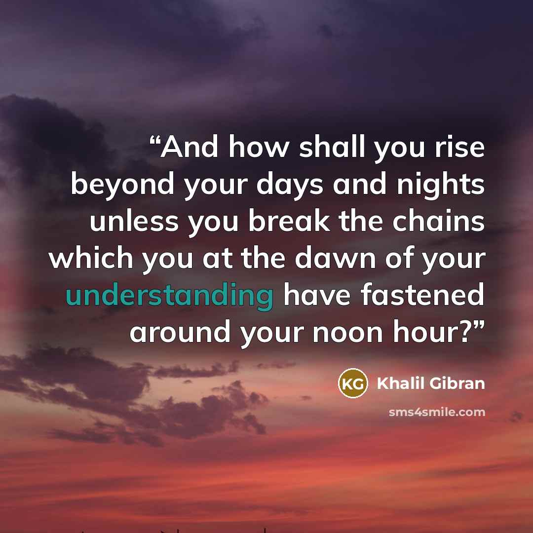 “And how shall you rise beyond your days and nights unless you break the chains which you at the dawn of your understanding have fastened around your noon hour?” quote by Khalil Gibran