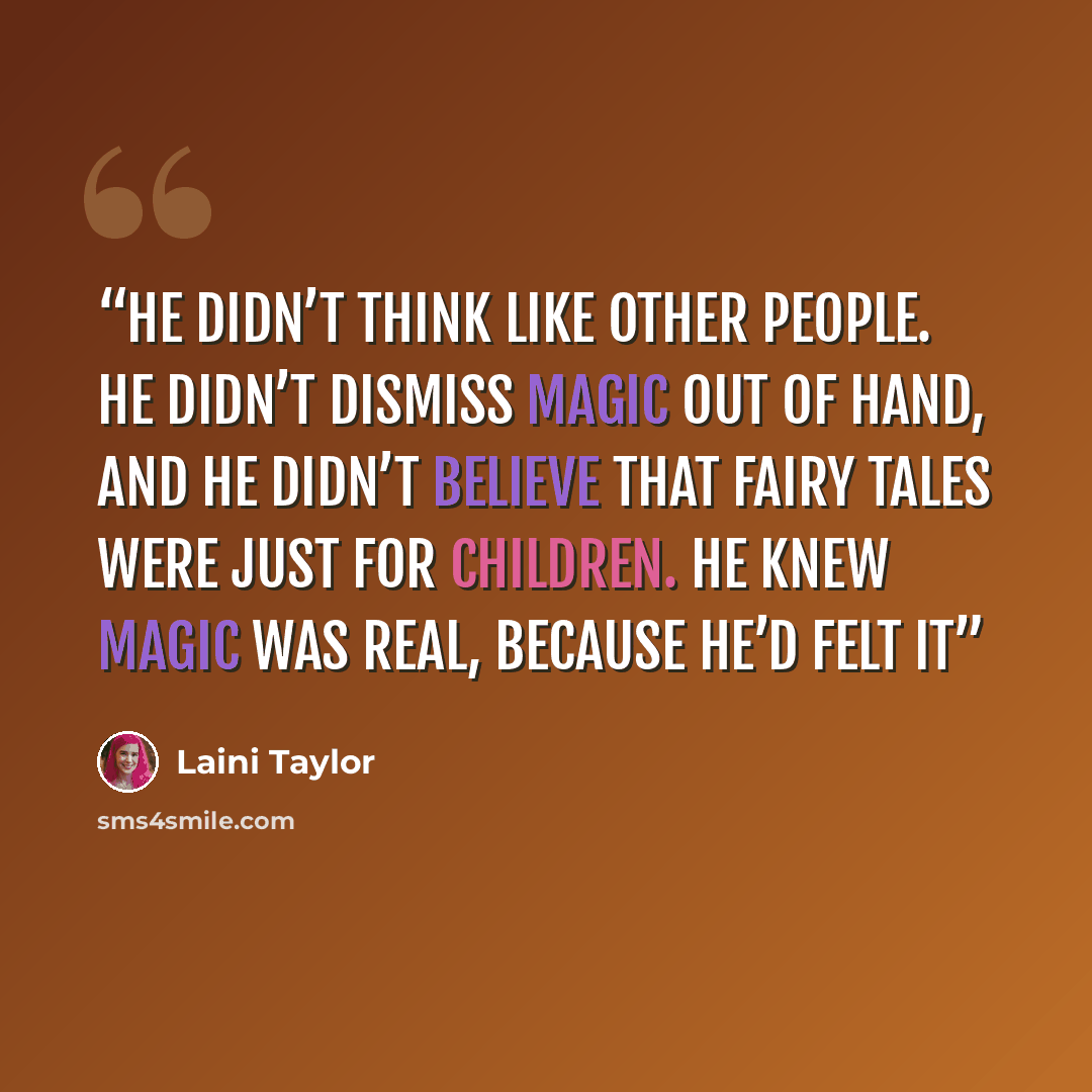 “He didn’t think like other people. He didn’t dismiss magic out of hand, and he didn’t believe that fairy tales were just for children. He knew magic was real, because he’d felt it” quote by Laini Taylor