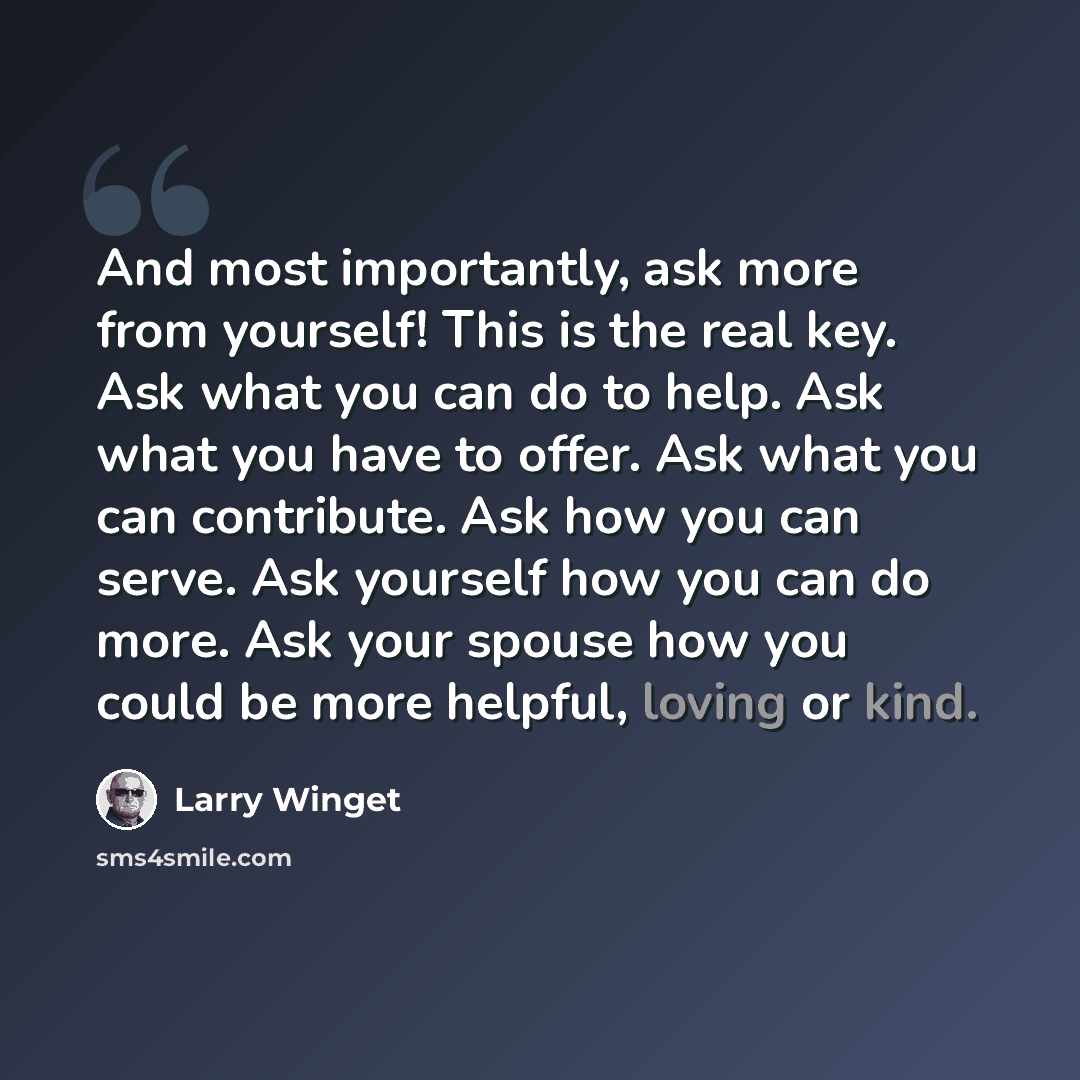 “And most importantly, ask more from yourself! This is the real key. Ask what you can do to help. Ask what you have to offer. Ask what you can contribute. Ask how you can serve. Ask yourself how you can do more. Ask your spouse how you could be more helpful, loving or kind.” quote by Larry Winget