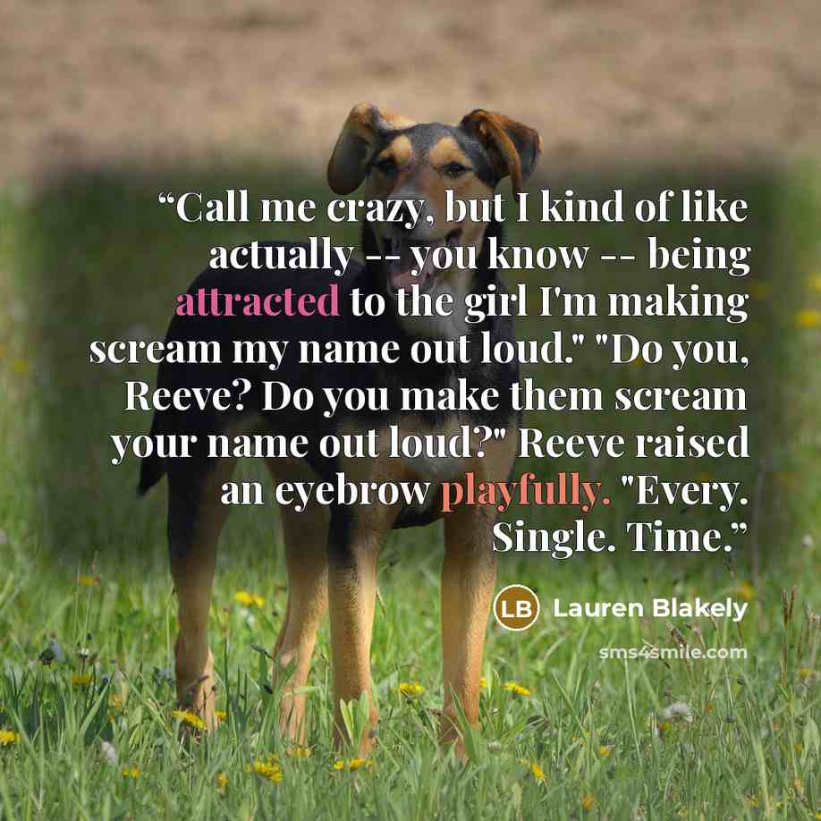 “Call me crazy, but I kind of like actually -- you know -- being attracted to the girl I'm making scream my name out loud." "Do you, Reeve? Do you make them scream your name out loud?" Reeve raised an eyebrow playfully. "Every. Single. Time.” quote by Lauren Blakely