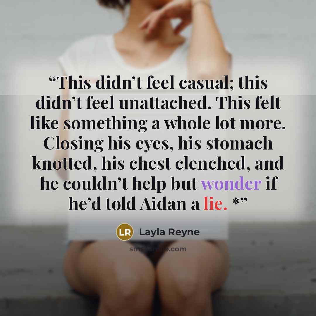 “This didn’t feel casual; this didn’t feel unattached. This felt like something a whole lot more. Closing his eyes, his stomach knotted, his chest clenched, and he couldn’t help but wonder if he’d told Aidan a lie. *” quote by Layla Reyne