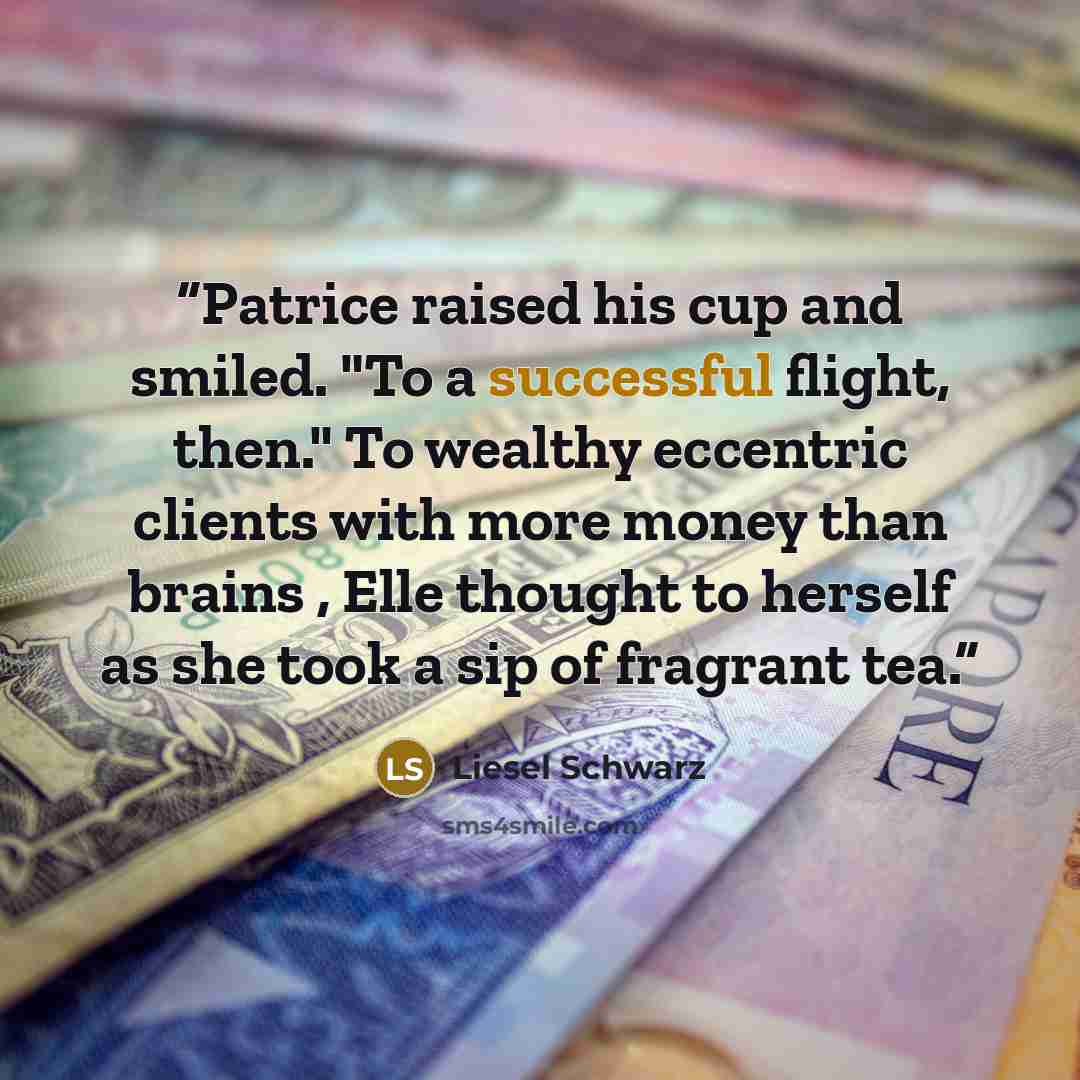 “Patrice raised his cup and smiled. "To a successful flight, then." To wealthy eccentric clients with more money than brains , Elle thought to herself as she took a sip of fragrant tea.” quote by Liesel Schwarz