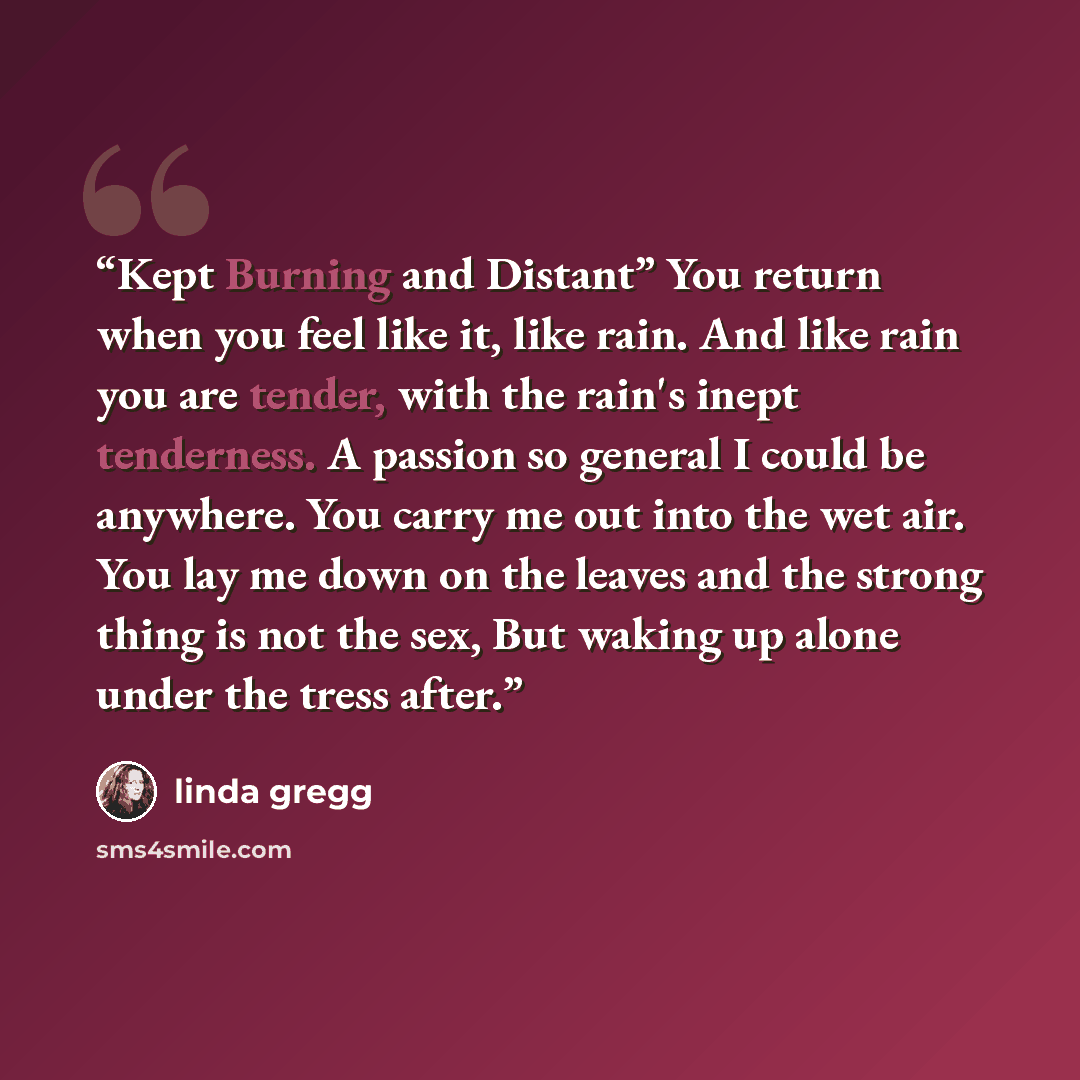 “Kept Burning and Distant” You return when you feel like it, like rain. And like rain you are tender, with the rain's inept tenderness. A passion so general I could be anywhere. You carry me out into the wet air. You lay me down on the leaves and the strong thing is not the sex, But waking up alone…” quote by Linda Gregg