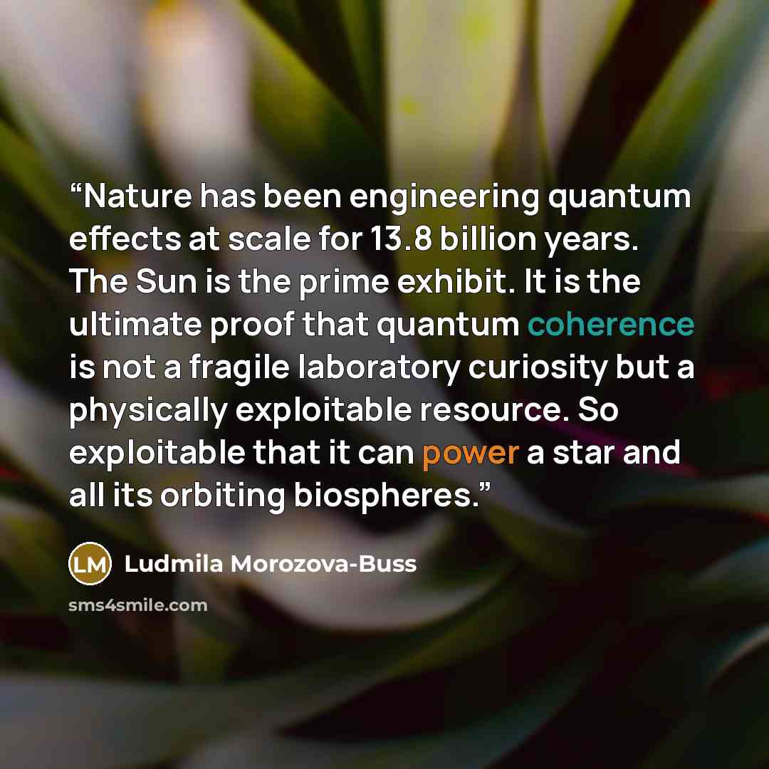 “Nature has been engineering quantum effects at scale for 13.8 billion years. The Sun is the prime exhibit. It is the ultimate proof that quantum coherence is not a fragile laboratory curiosity but a physically exploitable resource. So exploitable that it can power a star and all its orbiting…” quote by Ludmila Morozova-Buss