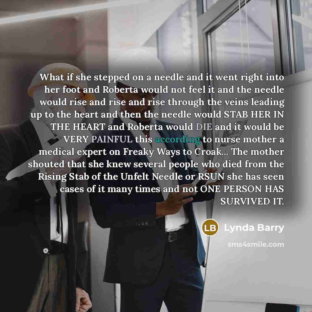 “What if she stepped on a needle and it went right into her foot and Roberta would not feel it and the needle would rise and rise and rise through the veins leading up to the heart and then the needle would STAB HER IN THE HEART and Roberta would DIE and it would be VERY PAINFUL this according to…” quote by Lynda Barry