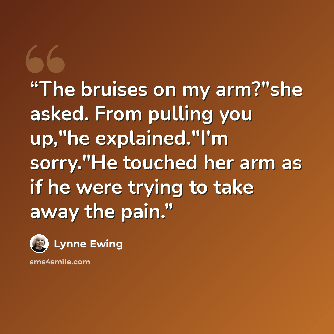 “The bruises on my arm?"she asked. From pulling you up,"he explained."I'm sorry."He touched her arm as if he were trying to take away the pain.” quote by Lynne Ewing