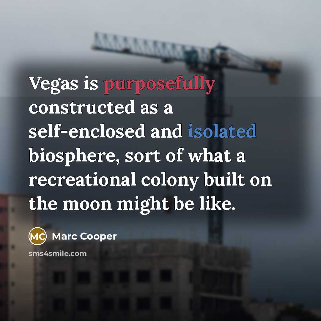 “Vegas is purposefully constructed as a self-enclosed and isolated biosphere, sort of what a recreational colony built on the moon might be like.” quote by Marc Cooper