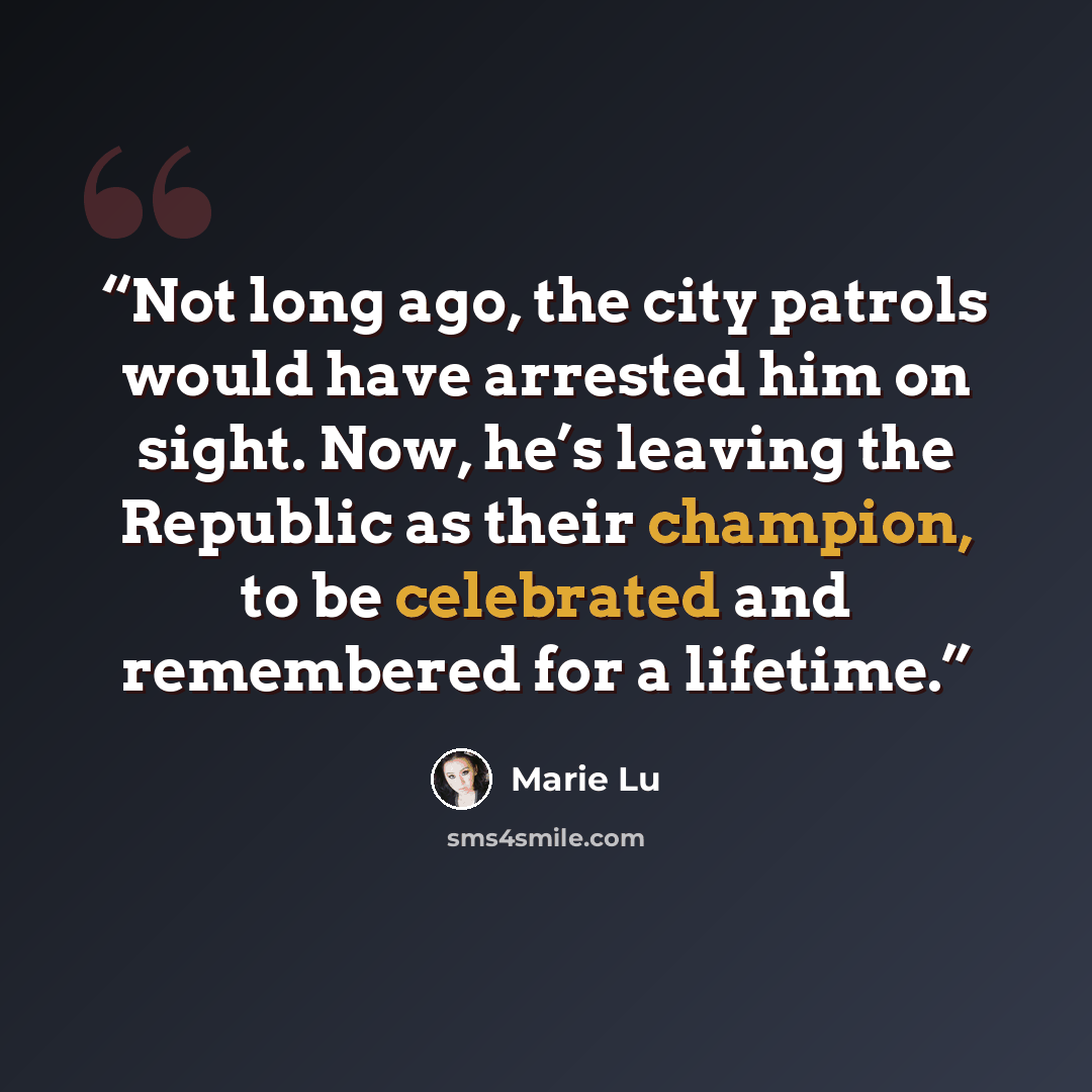 “Not long ago, the city patrols would have arrested him on sight. Now, he’s leaving the Republic as their champion, to be celebrated and remembered for a lifetime.” quote by Marie Lu