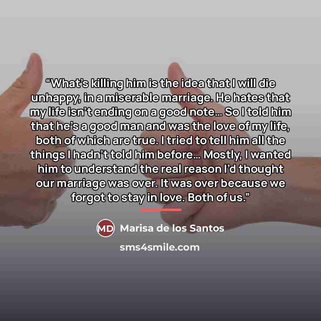 “What’s killing him is the idea that I will die unhappy, in a miserable marriage. He hates that my life isn’t ending on a good note… So I told him that he’s a good man and was the love of my life, both of which are true. I tried to tell him all the things I hadn’t told him before… Mostly, I wanted…” quote by Marisa de los Santos