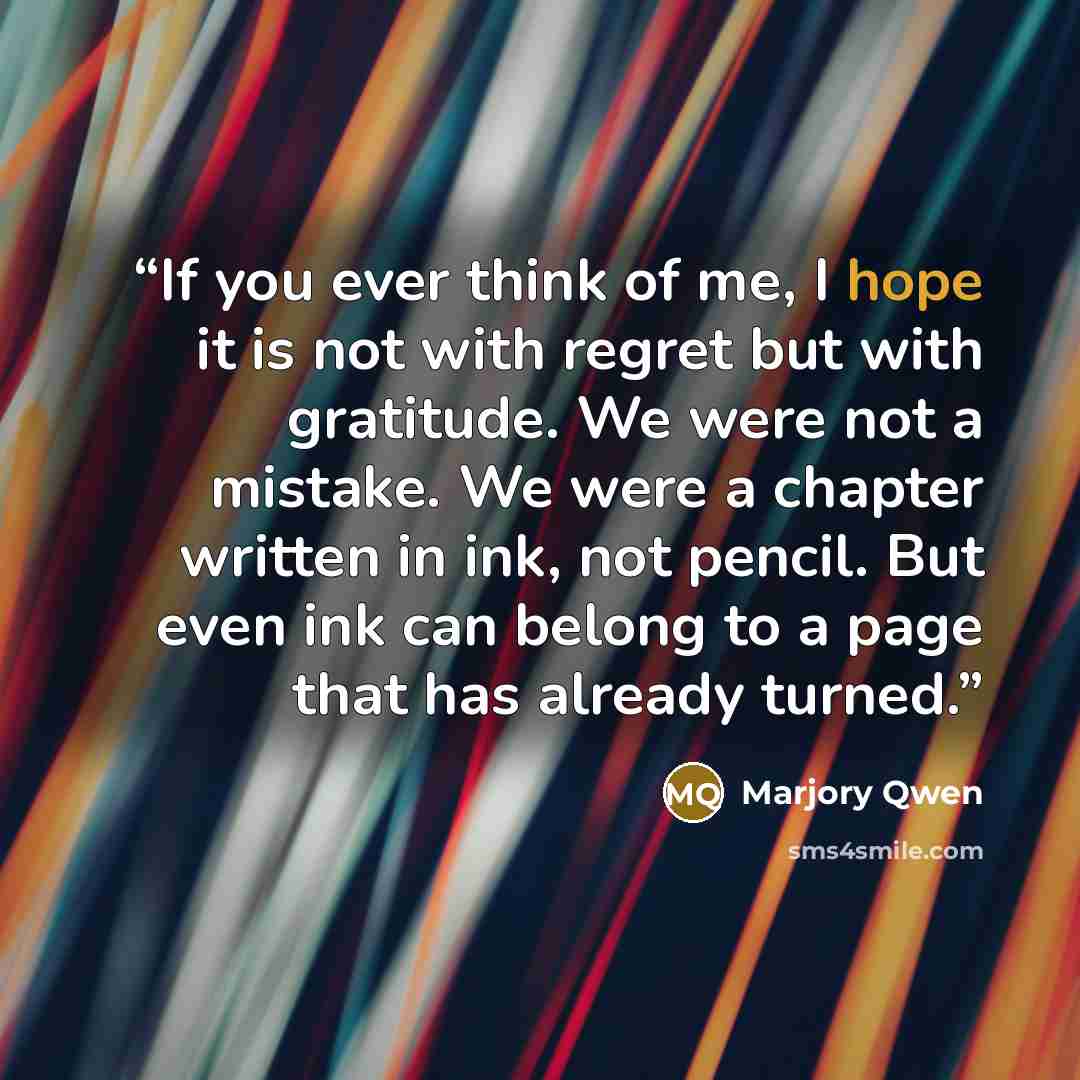 “If you ever think of me, I hope it is not with regret but with gratitude. We were not a mistake. We were a chapter written in ink, not pencil. But even ink can belong to a page that has already turned.” quote by Marjory Qwen